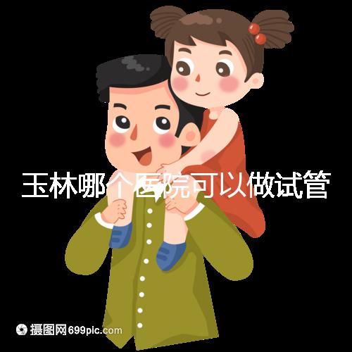 玉林哪個醫院可以做試管嬰兒?具體費用明細也在這里