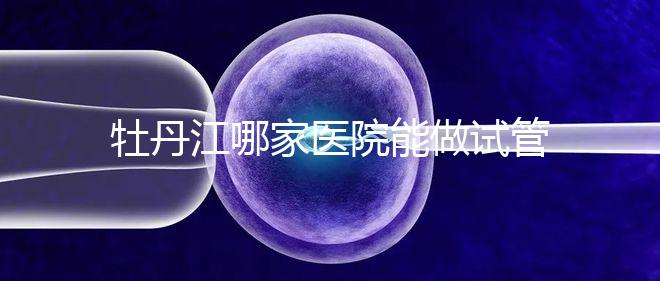 牡丹江哪家醫院能做試管嬰兒？過來這里看答案