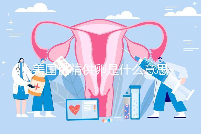 美國供精供卵是什么意思答案在這,與國內區(qū)別大了解下