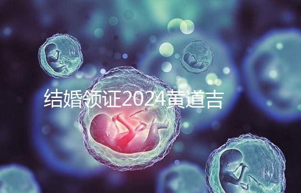 結婚領證2024黃道吉日答案來了，不懂該怎么選進來看