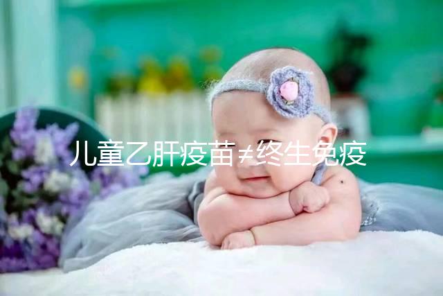 兒童乙肝疫苗≠終生免疫，何時復種很關鍵