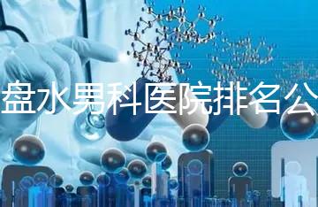 六盤水男科醫院排名公開，想知道哪家比較好
