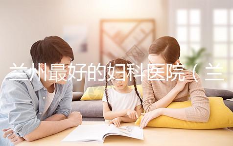 蘭州最好的婦科醫院(蘭州最好的婦科醫院是哪個醫院)
