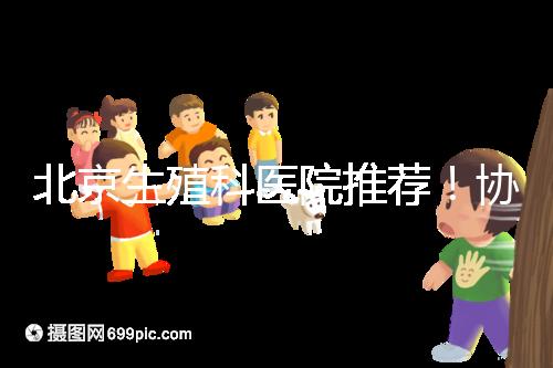 北京生殖科醫院推薦！協和等三甲醫院試管成功率多少