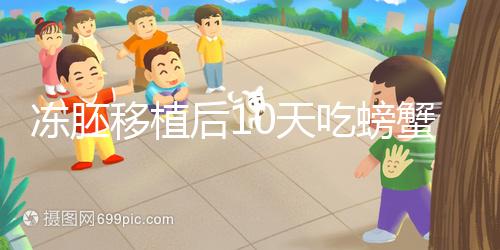 凍胚移植后10天吃螃蟹會怎樣速覽，做好補(bǔ)救工作影響小