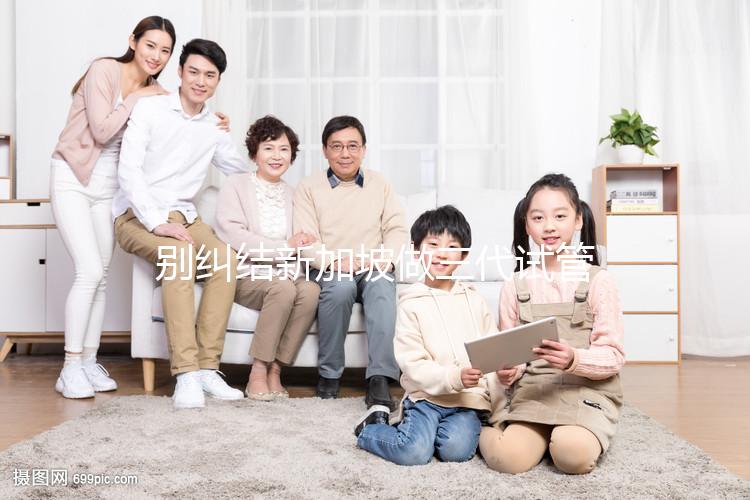 別糾結新加坡做三代試管可否找中介了,先看靠不靠譜再說