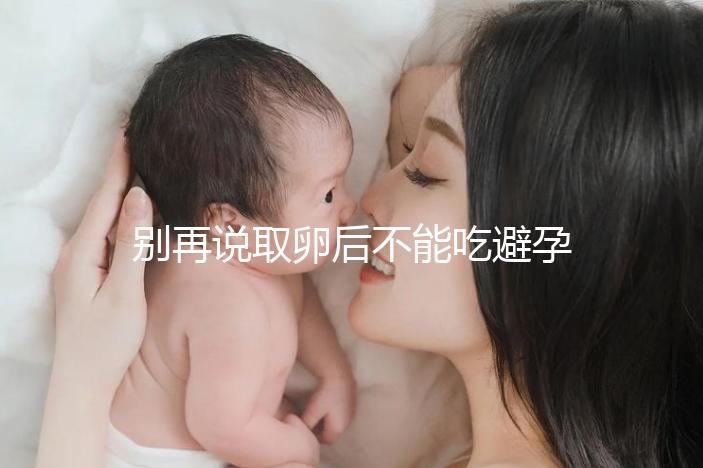 別再說取卵后不能吃避孕藥了！服用后這3大作用了解下