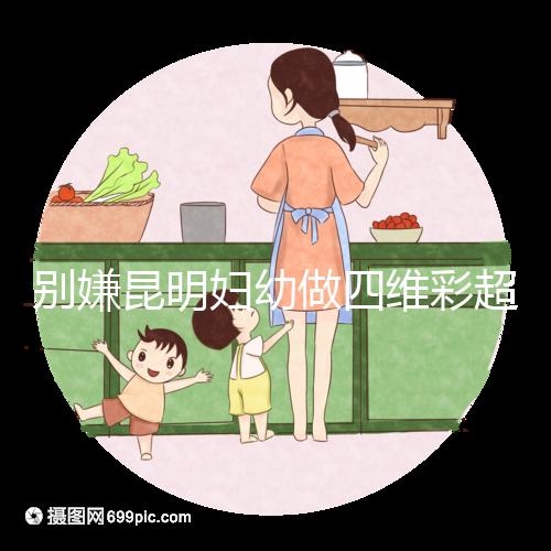 別嫌昆明婦幼做四維彩超費用貴了，去預約下昆華醫(yī)院再說