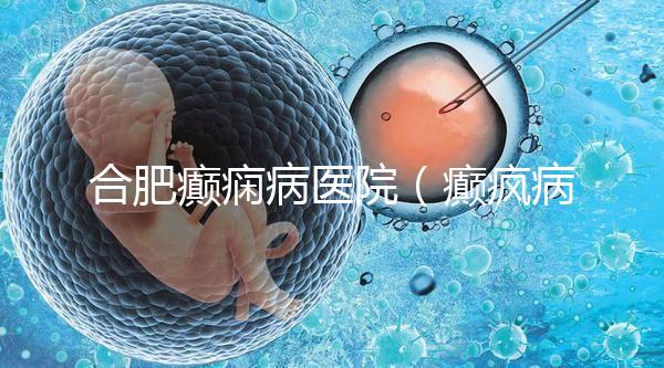 合肥癲癇病醫院（癲瘋病能徹底治好嗎？）