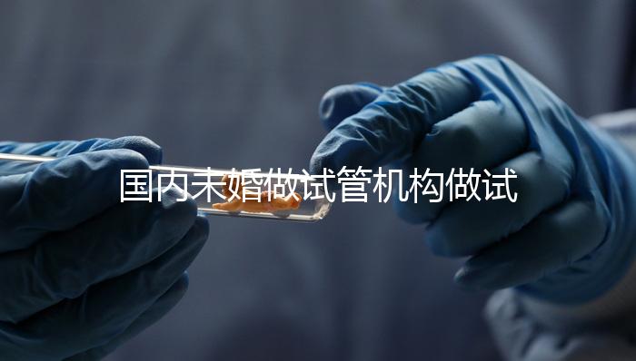 國內(nèi)未婚做試管機(jī)構(gòu)做試管哪家好？這三家醫(yī)院試管成功率最高
