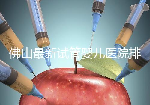 佛山最新試管嬰兒醫院排名！2023年成功率與費用參考！