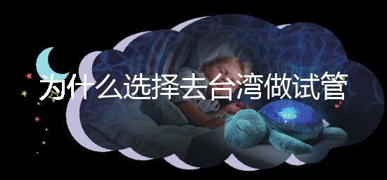為什么選擇去臺灣做試管嬰兒?技術更好,還是更平價?