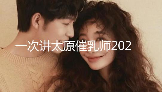 一次講太原催乳師2024單次多少錢(qián),看完省多少錢(qián)