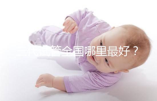 三代試管全國哪里最好?十大高成功率生殖醫(yī)院top10最新!