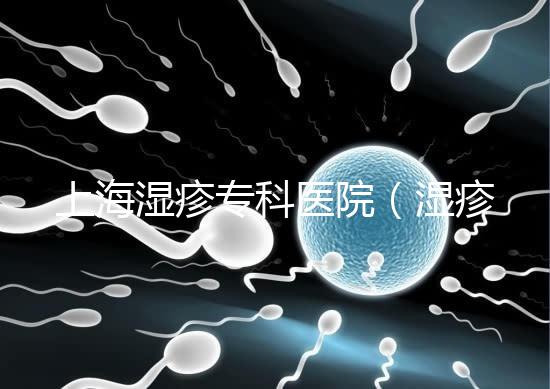 上海濕疹?？漆t(yī)院（濕疹去哪里醫(yī)院治療最好）