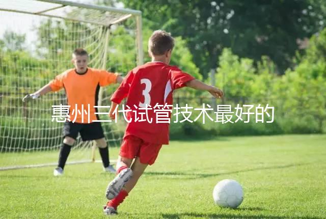 惠州三代試管技術最好的醫院排名前五我們來看看包括哪些(收藏備用)