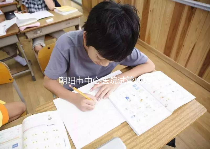 朝陽市中心醫院試管成功率和費用首次公開,知道越早越好孕