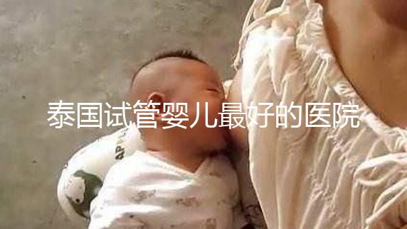 泰國試管嬰兒最好的醫(yī)院是哪家？盤點泰國做試管醫(yī)院前十名單！