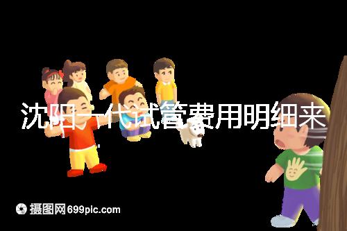 沈陽一代試管費(fèi)用明細(xì)來了！附2024年前三醫(yī)院詳情