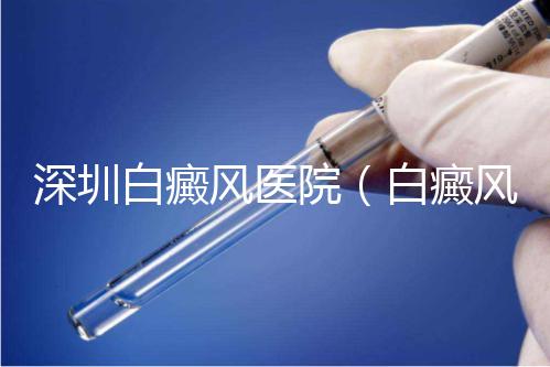 深圳白癜風醫院（白癜風?？漆t院全國排名）