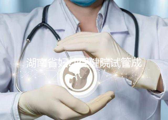 湖南省婦幼保健院試管成功率真不低，醫生選對費用省一半