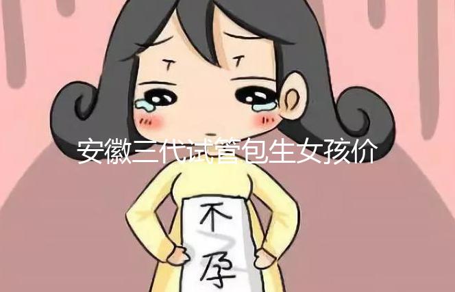 安徽三代試管包生女孩價格，家庭經濟不樂觀真不敢想