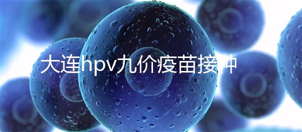 大連hpv九價(jià)疫苗接種點(diǎn)分享,中山、西崗這些醫(yī)院都能預(yù)約