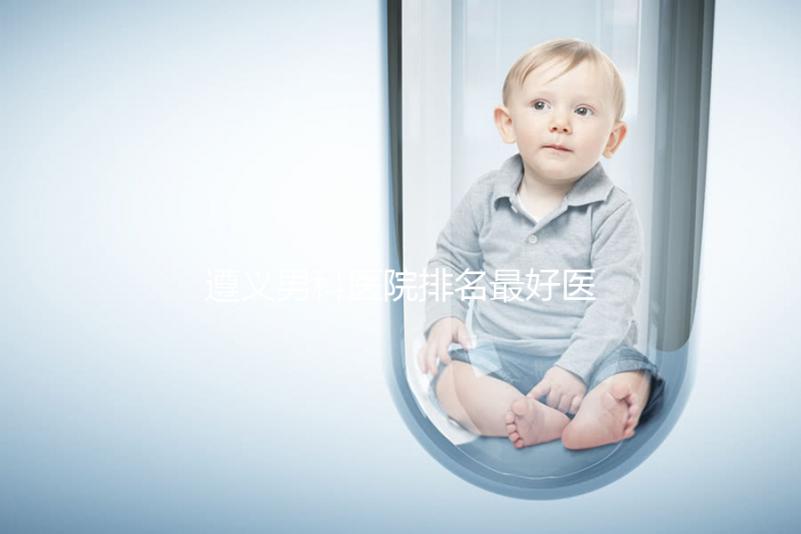 遵義男科醫(yī)院排名最好醫(yī)院揭曉，附top3正規(guī)機(jī)構(gòu)介紹