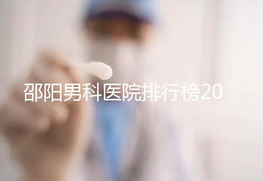 邵陽男科醫院排行榜2024，服務好、費用低top1是...