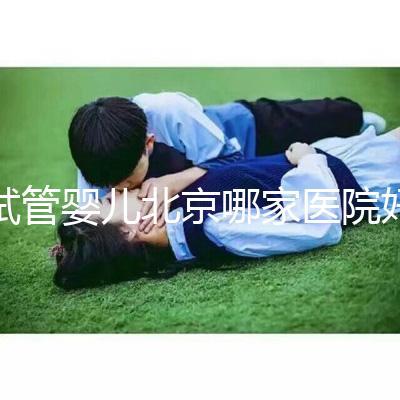 試管嬰兒北京哪家醫(yī)院好（試管嬰兒北京哪家醫(yī)院好一點(diǎn)）