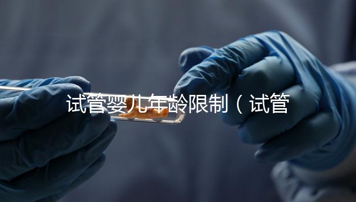 試管嬰兒年齡限制（試管嬰兒年齡限制規(guī)定）