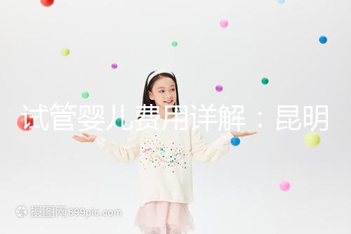 試管嬰兒費(fèi)用詳解：昆明試管嬰兒各項(xiàng)花費(fèi)一次說清楚！