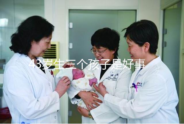 43歲生三個孩子是好事還是壞事？我不得不知道這些危害