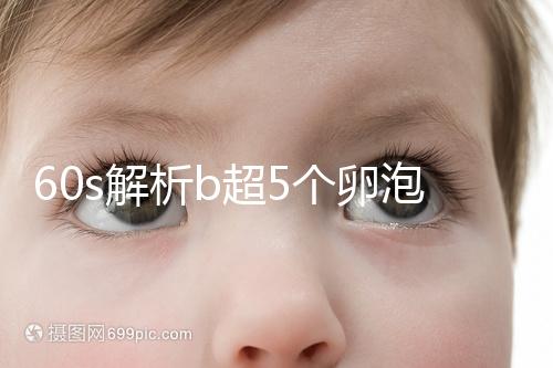 60s解析b超5個卵泡獲取時是否會更多，看完后造能取幾個