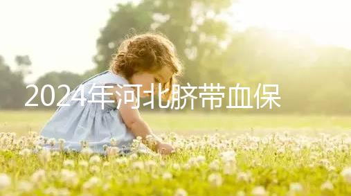 2024年河北臍帶血保存機(jī)構(gòu)公開，唐山自存多少錢一年一目了然