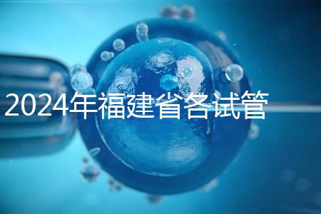 2024年福建省各試管醫(yī)院收費明細，進入周到移植只有這個數(shù)字