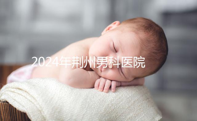 2024年荊州男科醫(yī)院排名熬夜整理,看病認(rèn)可這份榜單