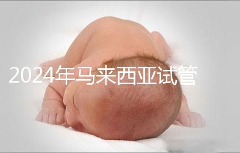 2024年馬來西亞試管嬰兒費(fèi)用明細(xì),差異不大,6