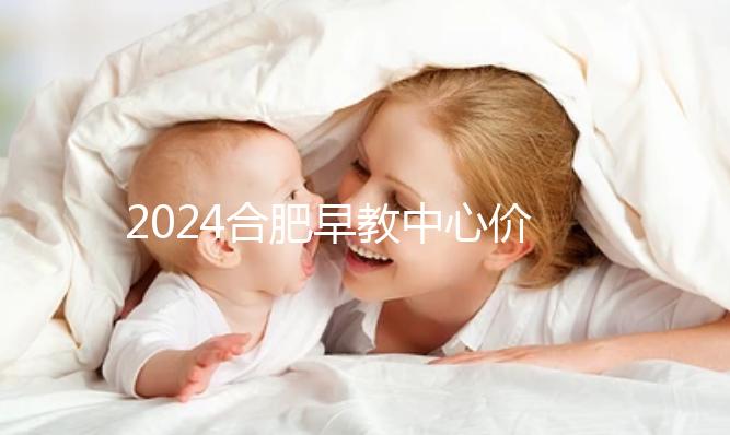 2024合肥早教中心價格表更新，哪家收費(fèi)合理拿去參考