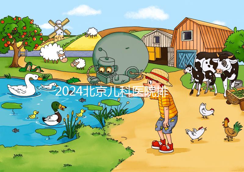 2024北京兒科醫院排名前十公布，安貞醫院專家不少