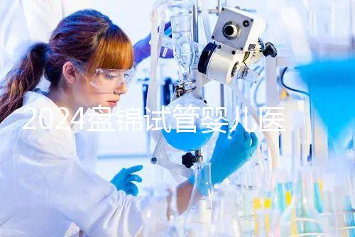 2024盤錦試管嬰兒醫院哪家好，助孕成功率排行告知你真相