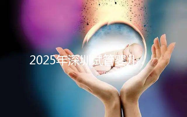 2025年深圳試管嬰兒醫院排名,附試管嬰兒成功率和費用一覽